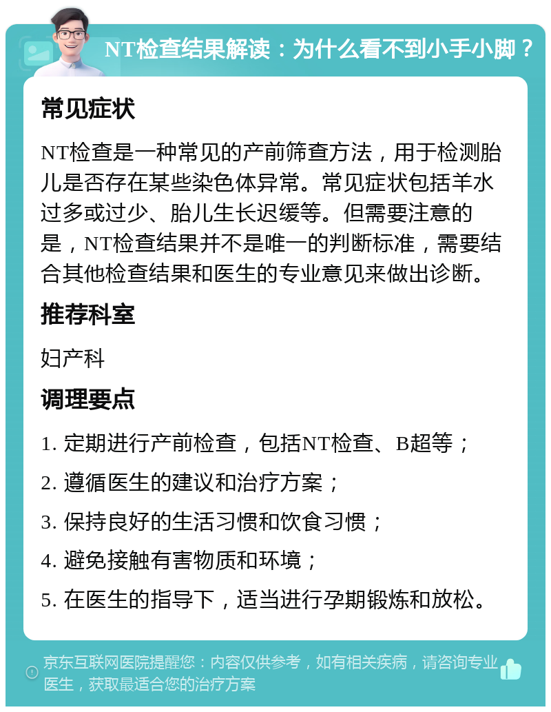 NT检查结果解读：为什么看不到小手小脚？ 常见症状 NT检查是一种常见的产前筛查方法，用于检测胎儿是否存在某些染色体异常。常见症状包括羊水过多或过少、胎儿生长迟缓等。但需要注意的是，NT检查结果并不是唯一的判断标准，需要结合其他检查结果和医生的专业意见来做出诊断。 推荐科室 妇产科 调理要点 1. 定期进行产前检查，包括NT检查、B超等； 2. 遵循医生的建议和治疗方案； 3. 保持良好的生活习惯和饮食习惯； 4. 避免接触有害物质和环境； 5. 在医生的指导下，适当进行孕期锻炼和放松。