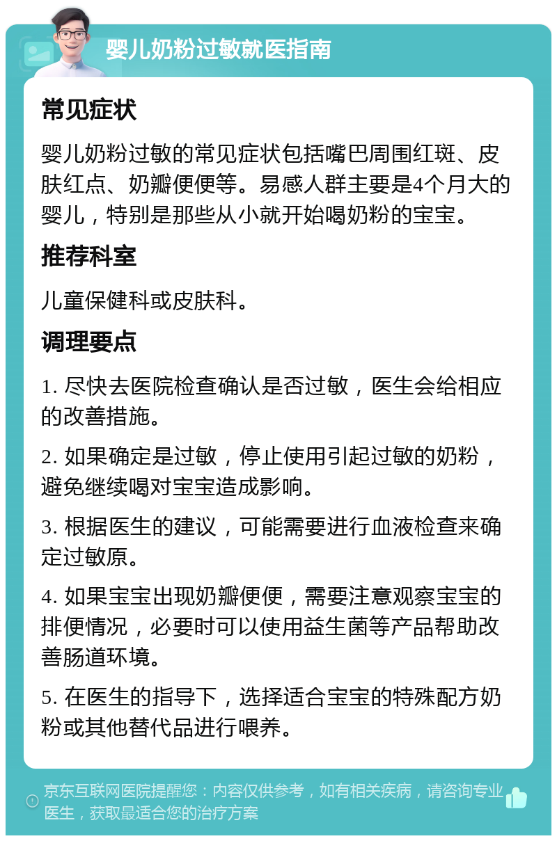 婴儿奶粉过敏就医指南 常见症状 婴儿奶粉过敏的常见症状包括嘴巴周围红斑、皮肤红点、奶瓣便便等。易感人群主要是4个月大的婴儿，特别是那些从小就开始喝奶粉的宝宝。 推荐科室 儿童保健科或皮肤科。 调理要点 1. 尽快去医院检查确认是否过敏，医生会给相应的改善措施。 2. 如果确定是过敏，停止使用引起过敏的奶粉，避免继续喝对宝宝造成影响。 3. 根据医生的建议，可能需要进行血液检查来确定过敏原。 4. 如果宝宝出现奶瓣便便，需要注意观察宝宝的排便情况，必要时可以使用益生菌等产品帮助改善肠道环境。 5. 在医生的指导下，选择适合宝宝的特殊配方奶粉或其他替代品进行喂养。