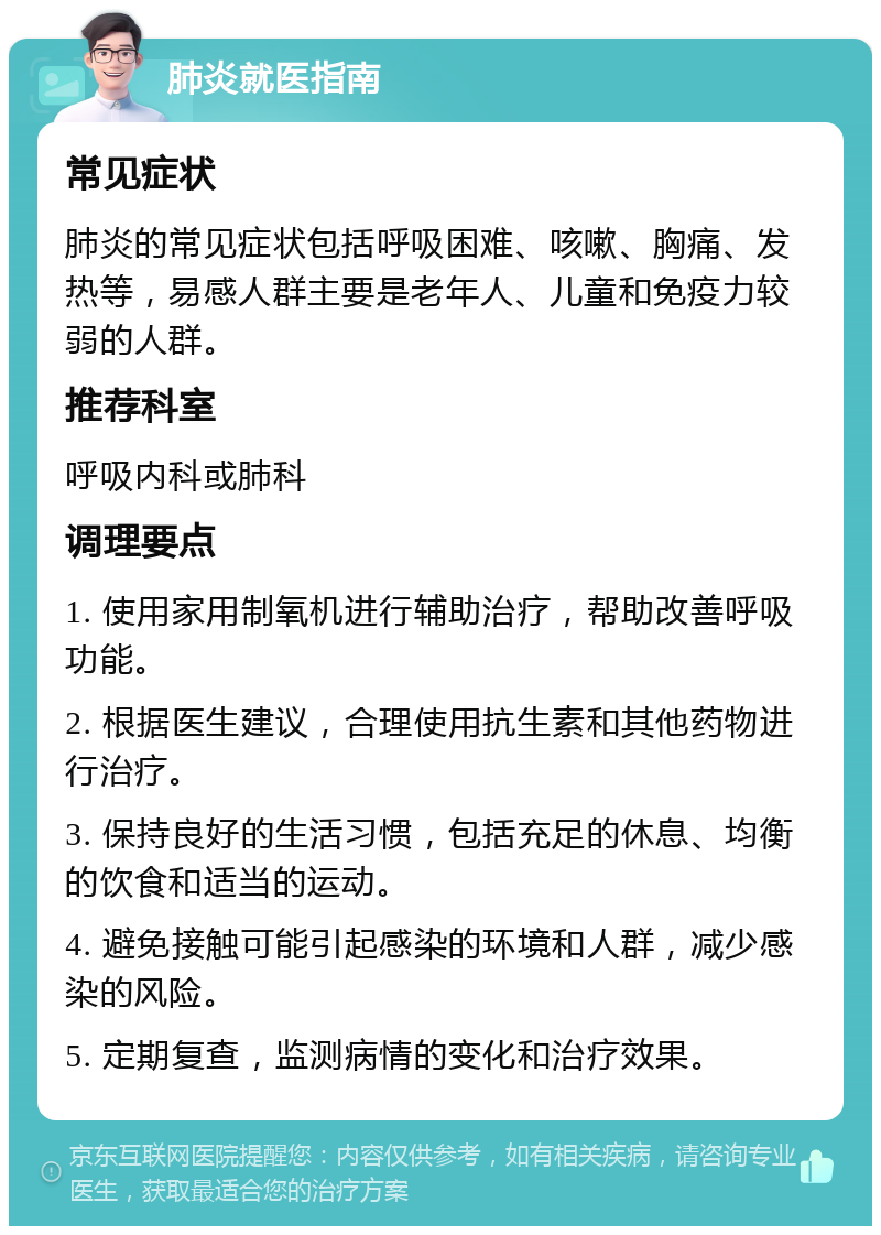 肺炎就医指南 常见症状 肺炎的常见症状包括呼吸困难、咳嗽、胸痛、发热等，易感人群主要是老年人、儿童和免疫力较弱的人群。 推荐科室 呼吸内科或肺科 调理要点 1. 使用家用制氧机进行辅助治疗，帮助改善呼吸功能。 2. 根据医生建议，合理使用抗生素和其他药物进行治疗。 3. 保持良好的生活习惯，包括充足的休息、均衡的饮食和适当的运动。 4. 避免接触可能引起感染的环境和人群，减少感染的风险。 5. 定期复查，监测病情的变化和治疗效果。