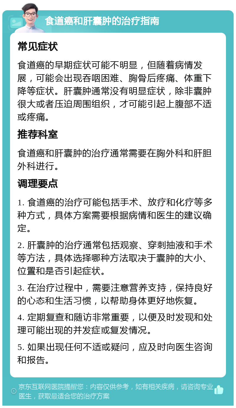 食道癌和肝囊肿的治疗指南 常见症状 食道癌的早期症状可能不明显，但随着病情发展，可能会出现吞咽困难、胸骨后疼痛、体重下降等症状。肝囊肿通常没有明显症状，除非囊肿很大或者压迫周围组织，才可能引起上腹部不适或疼痛。 推荐科室 食道癌和肝囊肿的治疗通常需要在胸外科和肝胆外科进行。 调理要点 1. 食道癌的治疗可能包括手术、放疗和化疗等多种方式，具体方案需要根据病情和医生的建议确定。 2. 肝囊肿的治疗通常包括观察、穿刺抽液和手术等方法，具体选择哪种方法取决于囊肿的大小、位置和是否引起症状。 3. 在治疗过程中，需要注意营养支持，保持良好的心态和生活习惯，以帮助身体更好地恢复。 4. 定期复查和随访非常重要，以便及时发现和处理可能出现的并发症或复发情况。 5. 如果出现任何不适或疑问，应及时向医生咨询和报告。