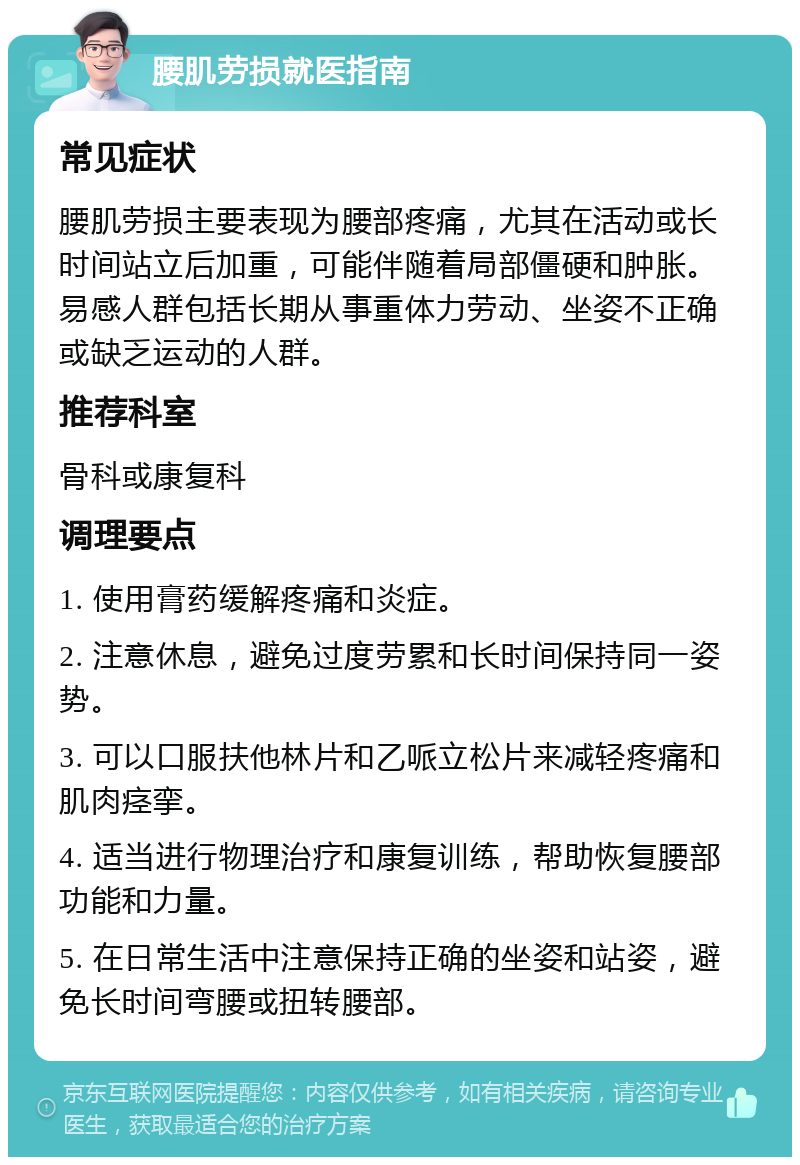 腰肌劳损就医指南 常见症状 腰肌劳损主要表现为腰部疼痛，尤其在活动或长时间站立后加重，可能伴随着局部僵硬和肿胀。易感人群包括长期从事重体力劳动、坐姿不正确或缺乏运动的人群。 推荐科室 骨科或康复科 调理要点 1. 使用膏药缓解疼痛和炎症。 2. 注意休息，避免过度劳累和长时间保持同一姿势。 3. 可以口服扶他林片和乙哌立松片来减轻疼痛和肌肉痉挛。 4. 适当进行物理治疗和康复训练，帮助恢复腰部功能和力量。 5. 在日常生活中注意保持正确的坐姿和站姿，避免长时间弯腰或扭转腰部。