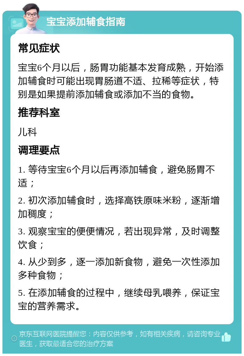 宝宝添加辅食指南 常见症状 宝宝6个月以后，肠胃功能基本发育成熟，开始添加辅食时可能出现胃肠道不适、拉稀等症状，特别是如果提前添加辅食或添加不当的食物。 推荐科室 儿科 调理要点 1. 等待宝宝6个月以后再添加辅食，避免肠胃不适； 2. 初次添加辅食时，选择高铁原味米粉，逐渐增加稠度； 3. 观察宝宝的便便情况，若出现异常，及时调整饮食； 4. 从少到多，逐一添加新食物，避免一次性添加多种食物； 5. 在添加辅食的过程中，继续母乳喂养，保证宝宝的营养需求。