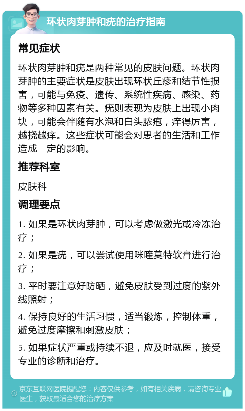 环状肉芽肿和疣的治疗指南 常见症状 环状肉芽肿和疣是两种常见的皮肤问题。环状肉芽肿的主要症状是皮肤出现环状丘疹和结节性损害，可能与免疫、遗传、系统性疾病、感染、药物等多种因素有关。疣则表现为皮肤上出现小肉块，可能会伴随有水泡和白头脓疱，痒得厉害，越挠越痒。这些症状可能会对患者的生活和工作造成一定的影响。 推荐科室 皮肤科 调理要点 1. 如果是环状肉芽肿，可以考虑做激光或冷冻治疗； 2. 如果是疣，可以尝试使用咪喹莫特软膏进行治疗； 3. 平时要注意好防晒，避免皮肤受到过度的紫外线照射； 4. 保持良好的生活习惯，适当锻炼，控制体重，避免过度摩擦和刺激皮肤； 5. 如果症状严重或持续不退，应及时就医，接受专业的诊断和治疗。