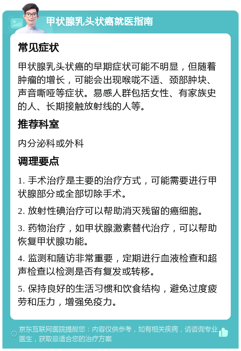 甲状腺乳头状癌就医指南 常见症状 甲状腺乳头状癌的早期症状可能不明显，但随着肿瘤的增长，可能会出现喉咙不适、颈部肿块、声音嘶哑等症状。易感人群包括女性、有家族史的人、长期接触放射线的人等。 推荐科室 内分泌科或外科 调理要点 1. 手术治疗是主要的治疗方式，可能需要进行甲状腺部分或全部切除手术。 2. 放射性碘治疗可以帮助消灭残留的癌细胞。 3. 药物治疗，如甲状腺激素替代治疗，可以帮助恢复甲状腺功能。 4. 监测和随访非常重要，定期进行血液检查和超声检查以检测是否有复发或转移。 5. 保持良好的生活习惯和饮食结构，避免过度疲劳和压力，增强免疫力。