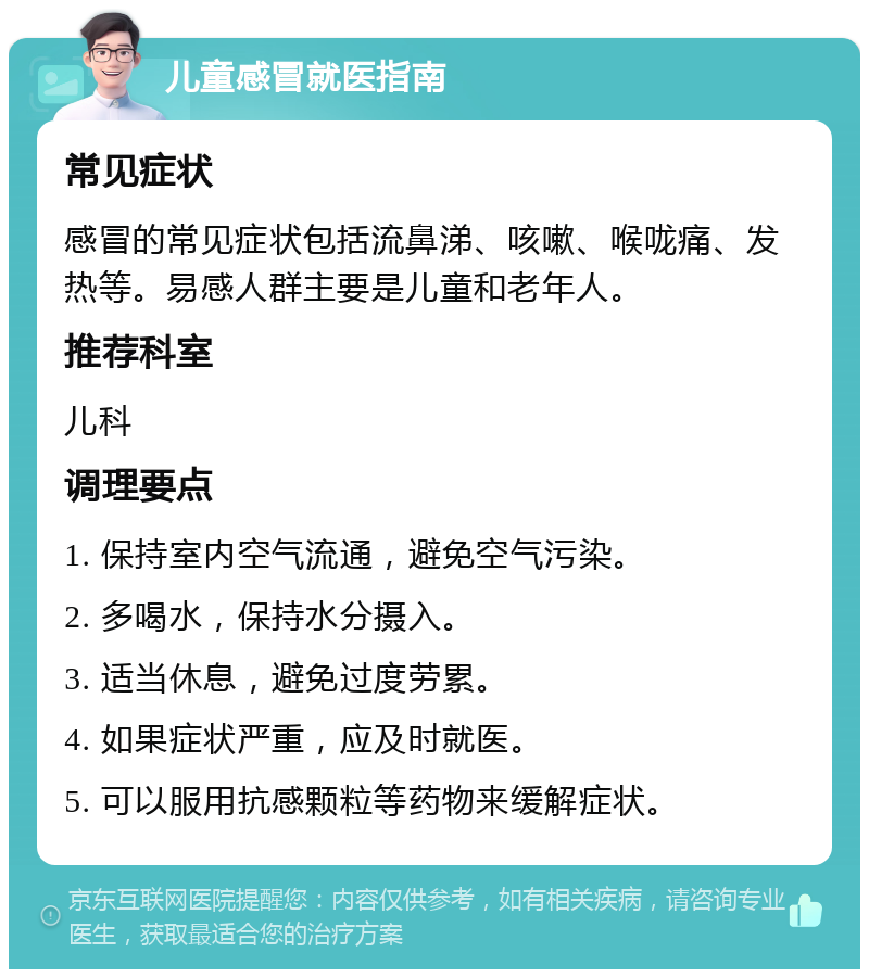 儿童感冒就医指南 常见症状 感冒的常见症状包括流鼻涕、咳嗽、喉咙痛、发热等。易感人群主要是儿童和老年人。 推荐科室 儿科 调理要点 1. 保持室内空气流通，避免空气污染。 2. 多喝水，保持水分摄入。 3. 适当休息，避免过度劳累。 4. 如果症状严重，应及时就医。 5. 可以服用抗感颗粒等药物来缓解症状。