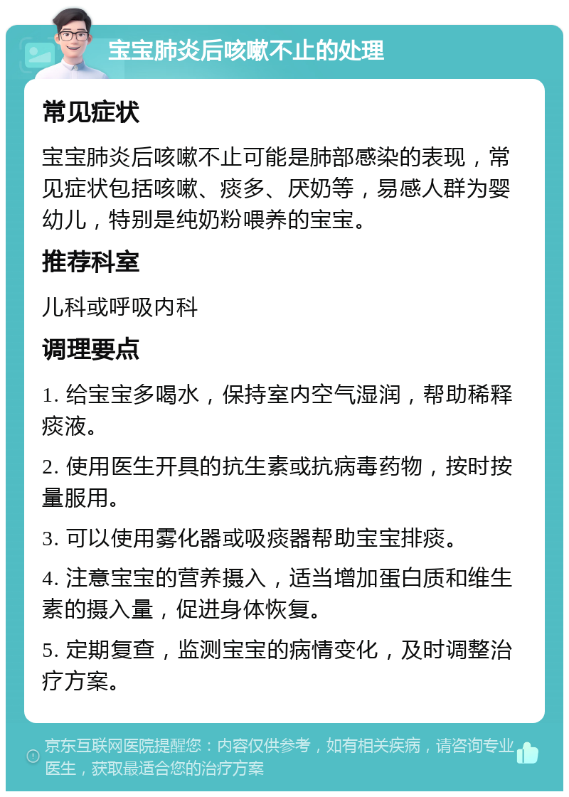 宝宝肺炎后咳嗽不止的处理 常见症状 宝宝肺炎后咳嗽不止可能是肺部感染的表现，常见症状包括咳嗽、痰多、厌奶等，易感人群为婴幼儿，特别是纯奶粉喂养的宝宝。 推荐科室 儿科或呼吸内科 调理要点 1. 给宝宝多喝水，保持室内空气湿润，帮助稀释痰液。 2. 使用医生开具的抗生素或抗病毒药物，按时按量服用。 3. 可以使用雾化器或吸痰器帮助宝宝排痰。 4. 注意宝宝的营养摄入，适当增加蛋白质和维生素的摄入量，促进身体恢复。 5. 定期复查，监测宝宝的病情变化，及时调整治疗方案。