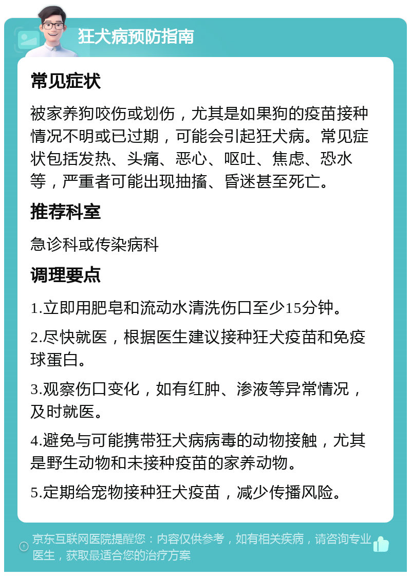 狂犬病预防指南 常见症状 被家养狗咬伤或划伤，尤其是如果狗的疫苗接种情况不明或已过期，可能会引起狂犬病。常见症状包括发热、头痛、恶心、呕吐、焦虑、恐水等，严重者可能出现抽搐、昏迷甚至死亡。 推荐科室 急诊科或传染病科 调理要点 1.立即用肥皂和流动水清洗伤口至少15分钟。 2.尽快就医，根据医生建议接种狂犬疫苗和免疫球蛋白。 3.观察伤口变化，如有红肿、渗液等异常情况，及时就医。 4.避免与可能携带狂犬病病毒的动物接触，尤其是野生动物和未接种疫苗的家养动物。 5.定期给宠物接种狂犬疫苗，减少传播风险。