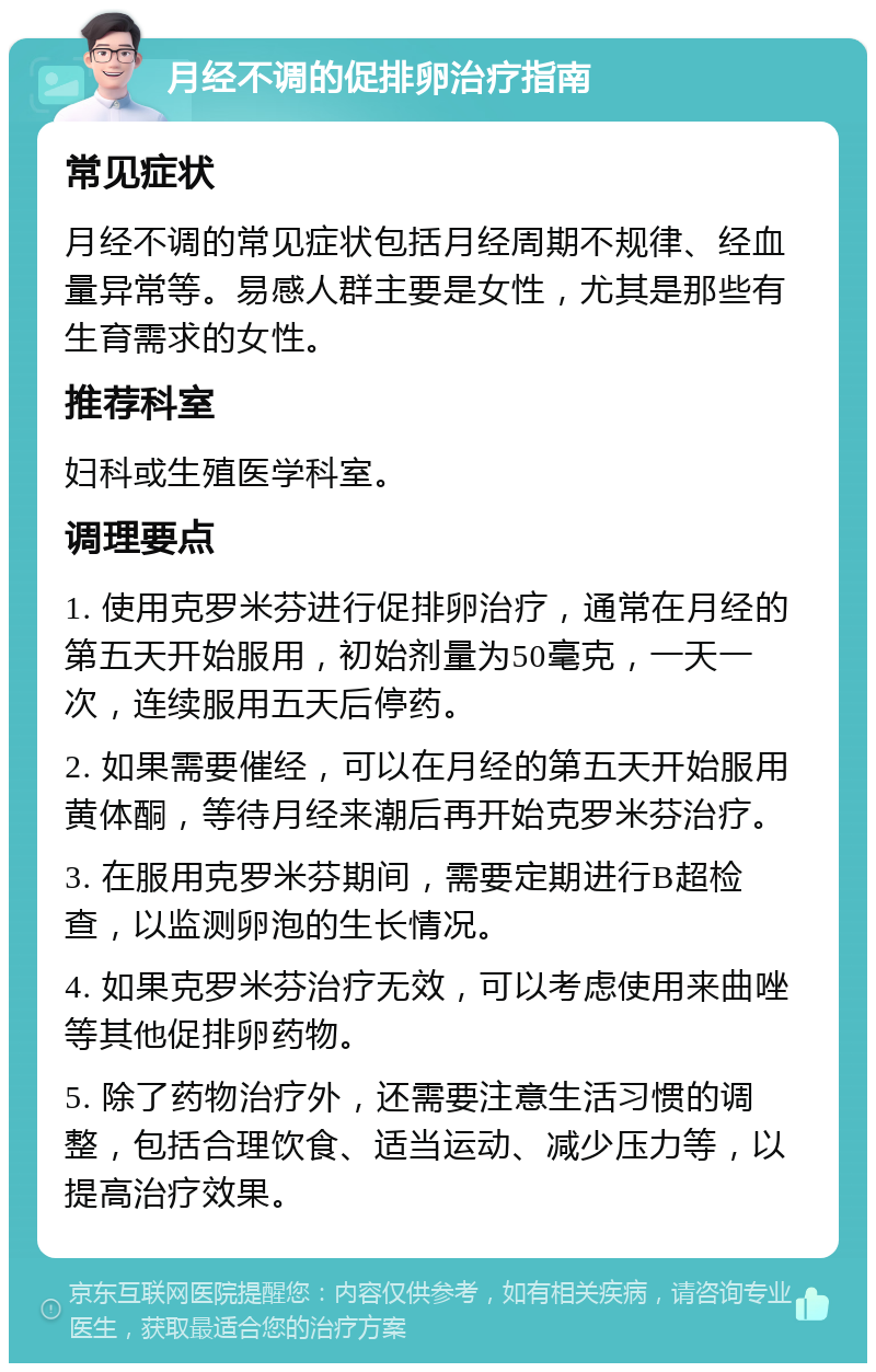 月经不调的促排卵治疗指南 常见症状 月经不调的常见症状包括月经周期不规律、经血量异常等。易感人群主要是女性，尤其是那些有生育需求的女性。 推荐科室 妇科或生殖医学科室。 调理要点 1. 使用克罗米芬进行促排卵治疗，通常在月经的第五天开始服用，初始剂量为50毫克，一天一次，连续服用五天后停药。 2. 如果需要催经，可以在月经的第五天开始服用黄体酮，等待月经来潮后再开始克罗米芬治疗。 3. 在服用克罗米芬期间，需要定期进行B超检查，以监测卵泡的生长情况。 4. 如果克罗米芬治疗无效，可以考虑使用来曲唑等其他促排卵药物。 5. 除了药物治疗外，还需要注意生活习惯的调整，包括合理饮食、适当运动、减少压力等，以提高治疗效果。