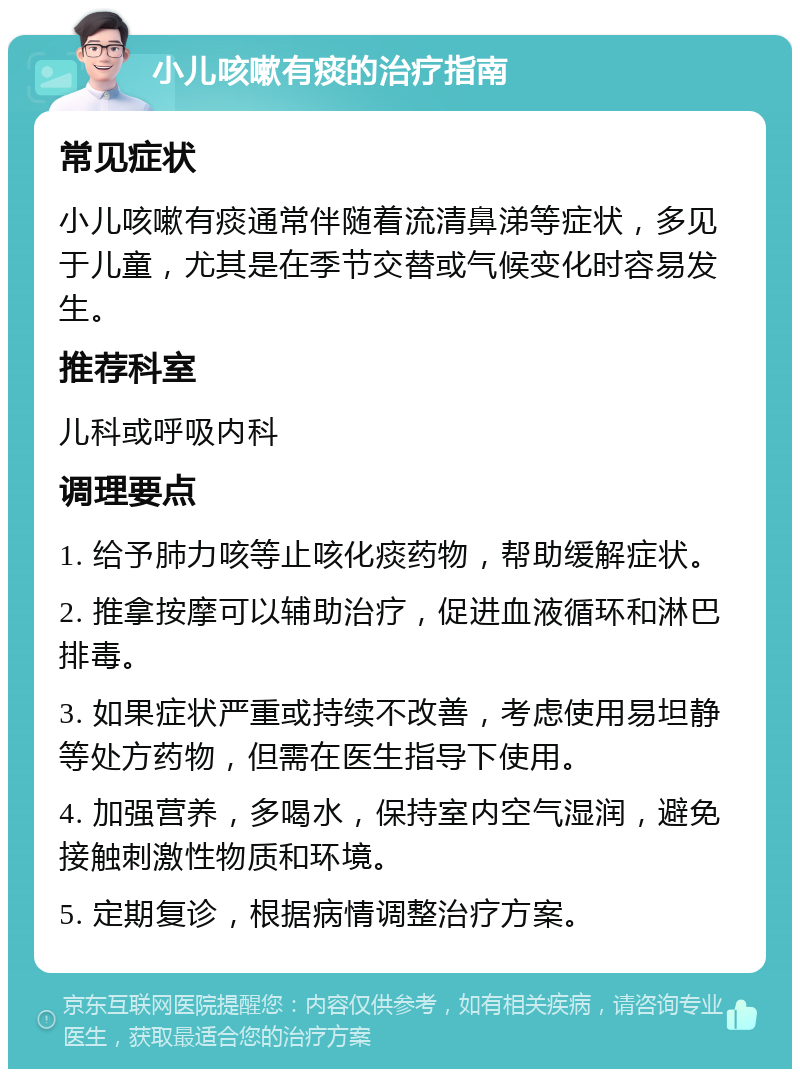 小儿咳嗽有痰的治疗指南 常见症状 小儿咳嗽有痰通常伴随着流清鼻涕等症状，多见于儿童，尤其是在季节交替或气候变化时容易发生。 推荐科室 儿科或呼吸内科 调理要点 1. 给予肺力咳等止咳化痰药物，帮助缓解症状。 2. 推拿按摩可以辅助治疗，促进血液循环和淋巴排毒。 3. 如果症状严重或持续不改善，考虑使用易坦静等处方药物，但需在医生指导下使用。 4. 加强营养，多喝水，保持室内空气湿润，避免接触刺激性物质和环境。 5. 定期复诊，根据病情调整治疗方案。