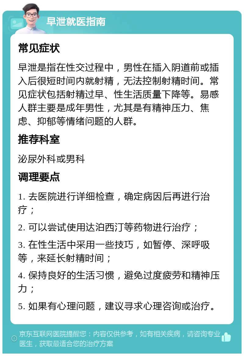 早泄就医指南 常见症状 早泄是指在性交过程中，男性在插入阴道前或插入后很短时间内就射精，无法控制射精时间。常见症状包括射精过早、性生活质量下降等。易感人群主要是成年男性，尤其是有精神压力、焦虑、抑郁等情绪问题的人群。 推荐科室 泌尿外科或男科 调理要点 1. 去医院进行详细检查，确定病因后再进行治疗； 2. 可以尝试使用达泊西汀等药物进行治疗； 3. 在性生活中采用一些技巧，如暂停、深呼吸等，来延长射精时间； 4. 保持良好的生活习惯，避免过度疲劳和精神压力； 5. 如果有心理问题，建议寻求心理咨询或治疗。