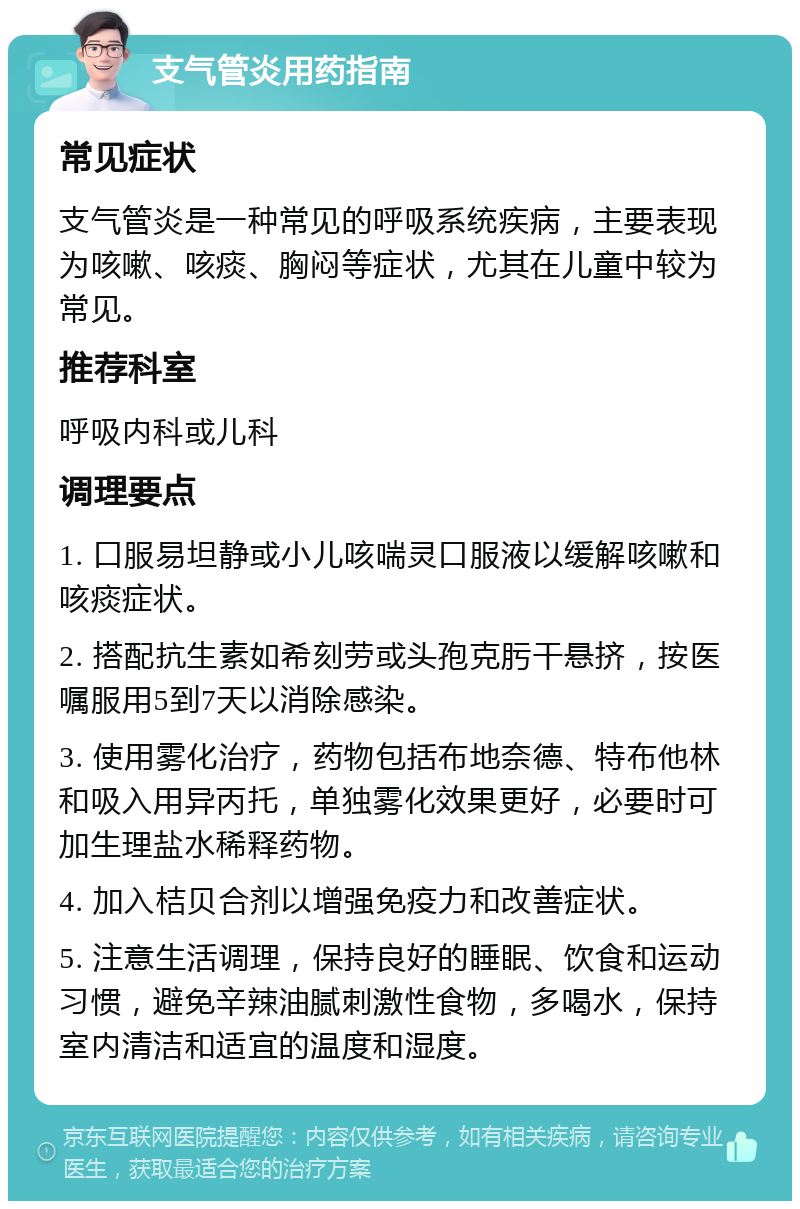 支气管炎用药指南 常见症状 支气管炎是一种常见的呼吸系统疾病，主要表现为咳嗽、咳痰、胸闷等症状，尤其在儿童中较为常见。 推荐科室 呼吸内科或儿科 调理要点 1. 口服易坦静或小儿咳喘灵口服液以缓解咳嗽和咳痰症状。 2. 搭配抗生素如希刻劳或头孢克肟干悬挤，按医嘱服用5到7天以消除感染。 3. 使用雾化治疗，药物包括布地奈德、特布他林和吸入用异丙托，单独雾化效果更好，必要时可加生理盐水稀释药物。 4. 加入桔贝合剂以增强免疫力和改善症状。 5. 注意生活调理，保持良好的睡眠、饮食和运动习惯，避免辛辣油腻刺激性食物，多喝水，保持室内清洁和适宜的温度和湿度。