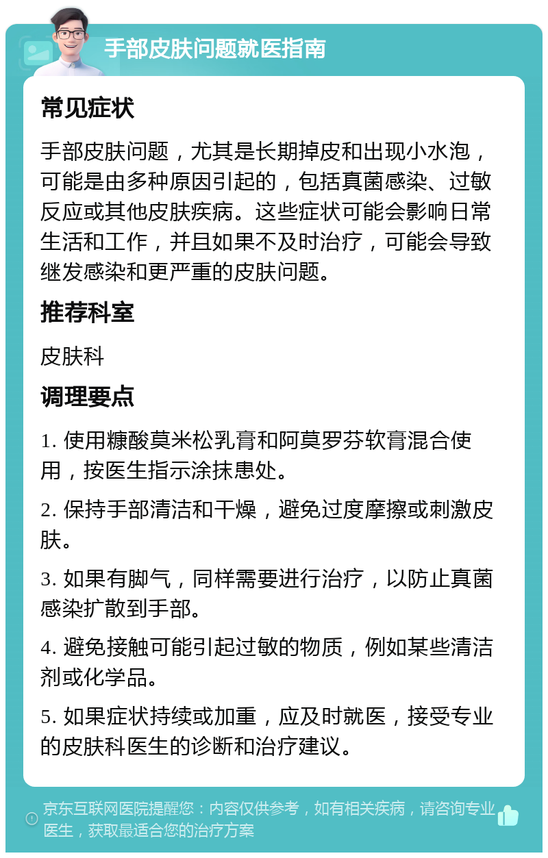 手部皮肤问题就医指南 常见症状 手部皮肤问题，尤其是长期掉皮和出现小水泡，可能是由多种原因引起的，包括真菌感染、过敏反应或其他皮肤疾病。这些症状可能会影响日常生活和工作，并且如果不及时治疗，可能会导致继发感染和更严重的皮肤问题。 推荐科室 皮肤科 调理要点 1. 使用糠酸莫米松乳膏和阿莫罗芬软膏混合使用，按医生指示涂抹患处。 2. 保持手部清洁和干燥，避免过度摩擦或刺激皮肤。 3. 如果有脚气，同样需要进行治疗，以防止真菌感染扩散到手部。 4. 避免接触可能引起过敏的物质，例如某些清洁剂或化学品。 5. 如果症状持续或加重，应及时就医，接受专业的皮肤科医生的诊断和治疗建议。