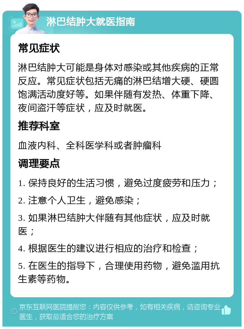 淋巴结肿大就医指南 常见症状 淋巴结肿大可能是身体对感染或其他疾病的正常反应。常见症状包括无痛的淋巴结增大硬、硬圆饱满活动度好等。如果伴随有发热、体重下降、夜间盗汗等症状，应及时就医。 推荐科室 血液内科、全科医学科或者肿瘤科 调理要点 1. 保持良好的生活习惯，避免过度疲劳和压力； 2. 注意个人卫生，避免感染； 3. 如果淋巴结肿大伴随有其他症状，应及时就医； 4. 根据医生的建议进行相应的治疗和检查； 5. 在医生的指导下，合理使用药物，避免滥用抗生素等药物。