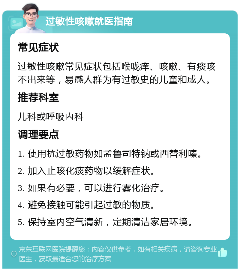 过敏性咳嗽就医指南 常见症状 过敏性咳嗽常见症状包括喉咙痒、咳嗽、有痰咳不出来等，易感人群为有过敏史的儿童和成人。 推荐科室 儿科或呼吸内科 调理要点 1. 使用抗过敏药物如孟鲁司特钠或西替利嗪。 2. 加入止咳化痰药物以缓解症状。 3. 如果有必要，可以进行雾化治疗。 4. 避免接触可能引起过敏的物质。 5. 保持室内空气清新，定期清洁家居环境。