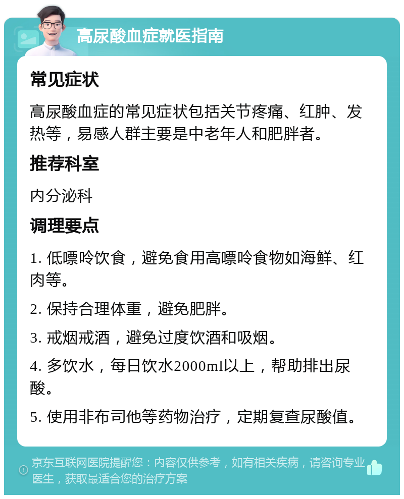 高尿酸血症就医指南 常见症状 高尿酸血症的常见症状包括关节疼痛、红肿、发热等，易感人群主要是中老年人和肥胖者。 推荐科室 内分泌科 调理要点 1. 低嘌呤饮食，避免食用高嘌呤食物如海鲜、红肉等。 2. 保持合理体重，避免肥胖。 3. 戒烟戒酒，避免过度饮酒和吸烟。 4. 多饮水，每日饮水2000ml以上，帮助排出尿酸。 5. 使用非布司他等药物治疗，定期复查尿酸值。