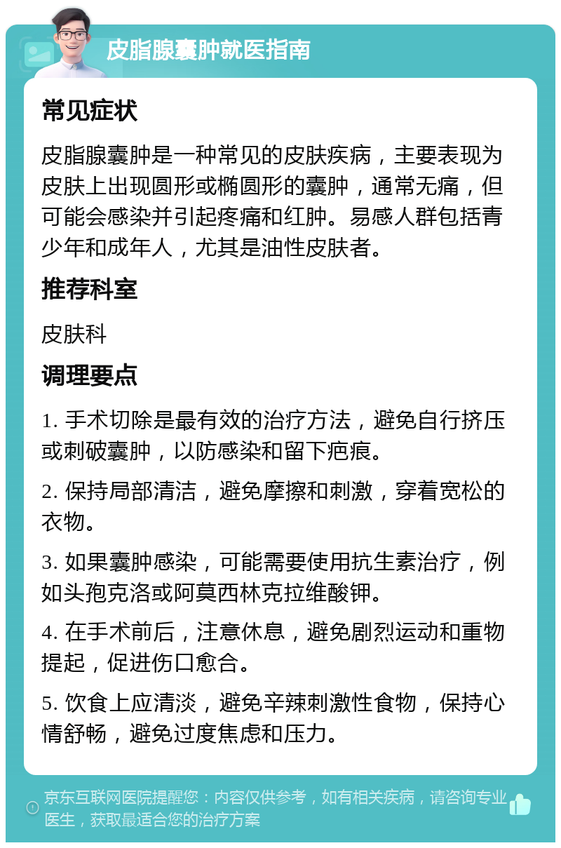 皮脂腺囊肿就医指南 常见症状 皮脂腺囊肿是一种常见的皮肤疾病，主要表现为皮肤上出现圆形或椭圆形的囊肿，通常无痛，但可能会感染并引起疼痛和红肿。易感人群包括青少年和成年人，尤其是油性皮肤者。 推荐科室 皮肤科 调理要点 1. 手术切除是最有效的治疗方法，避免自行挤压或刺破囊肿，以防感染和留下疤痕。 2. 保持局部清洁，避免摩擦和刺激，穿着宽松的衣物。 3. 如果囊肿感染，可能需要使用抗生素治疗，例如头孢克洛或阿莫西林克拉维酸钾。 4. 在手术前后，注意休息，避免剧烈运动和重物提起，促进伤口愈合。 5. 饮食上应清淡，避免辛辣刺激性食物，保持心情舒畅，避免过度焦虑和压力。