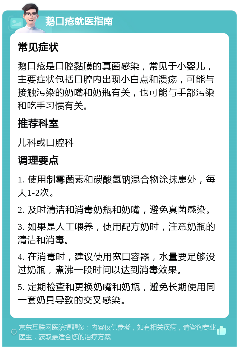 鹅口疮就医指南 常见症状 鹅口疮是口腔黏膜的真菌感染，常见于小婴儿，主要症状包括口腔内出现小白点和溃疡，可能与接触污染的奶嘴和奶瓶有关，也可能与手部污染和吃手习惯有关。 推荐科室 儿科或口腔科 调理要点 1. 使用制霉菌素和碳酸氢钠混合物涂抹患处，每天1-2次。 2. 及时清洁和消毒奶瓶和奶嘴，避免真菌感染。 3. 如果是人工喂养，使用配方奶时，注意奶瓶的清洁和消毒。 4. 在消毒时，建议使用宽口容器，水量要足够没过奶瓶，煮沸一段时间以达到消毒效果。 5. 定期检查和更换奶嘴和奶瓶，避免长期使用同一套奶具导致的交叉感染。