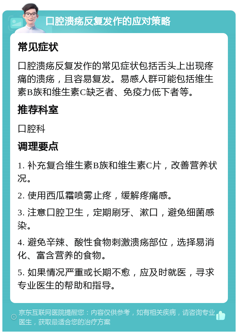 口腔溃疡反复发作的应对策略 常见症状 口腔溃疡反复发作的常见症状包括舌头上出现疼痛的溃疡，且容易复发。易感人群可能包括维生素B族和维生素C缺乏者、免疫力低下者等。 推荐科室 口腔科 调理要点 1. 补充复合维生素B族和维生素C片，改善营养状况。 2. 使用西瓜霜喷雾止疼，缓解疼痛感。 3. 注意口腔卫生，定期刷牙、漱口，避免细菌感染。 4. 避免辛辣、酸性食物刺激溃疡部位，选择易消化、富含营养的食物。 5. 如果情况严重或长期不愈，应及时就医，寻求专业医生的帮助和指导。