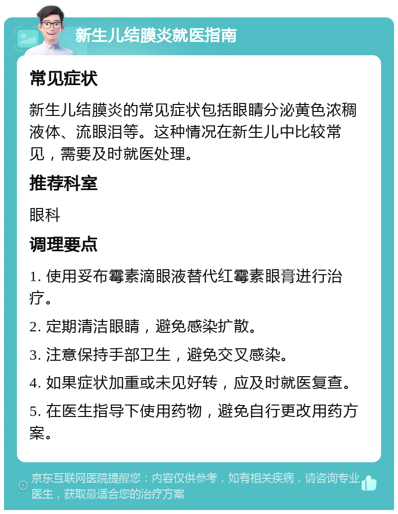 新生儿结膜炎就医指南 常见症状 新生儿结膜炎的常见症状包括眼睛分泌黄色浓稠液体、流眼泪等。这种情况在新生儿中比较常见，需要及时就医处理。 推荐科室 眼科 调理要点 1. 使用妥布霉素滴眼液替代红霉素眼膏进行治疗。 2. 定期清洁眼睛，避免感染扩散。 3. 注意保持手部卫生，避免交叉感染。 4. 如果症状加重或未见好转，应及时就医复查。 5. 在医生指导下使用药物，避免自行更改用药方案。