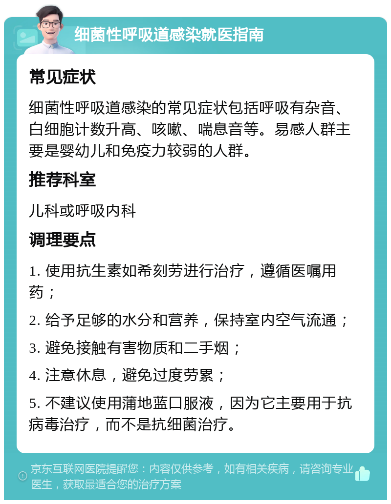 细菌性呼吸道感染就医指南 常见症状 细菌性呼吸道感染的常见症状包括呼吸有杂音、白细胞计数升高、咳嗽、喘息音等。易感人群主要是婴幼儿和免疫力较弱的人群。 推荐科室 儿科或呼吸内科 调理要点 1. 使用抗生素如希刻劳进行治疗，遵循医嘱用药； 2. 给予足够的水分和营养，保持室内空气流通； 3. 避免接触有害物质和二手烟； 4. 注意休息，避免过度劳累； 5. 不建议使用蒲地蓝口服液，因为它主要用于抗病毒治疗，而不是抗细菌治疗。