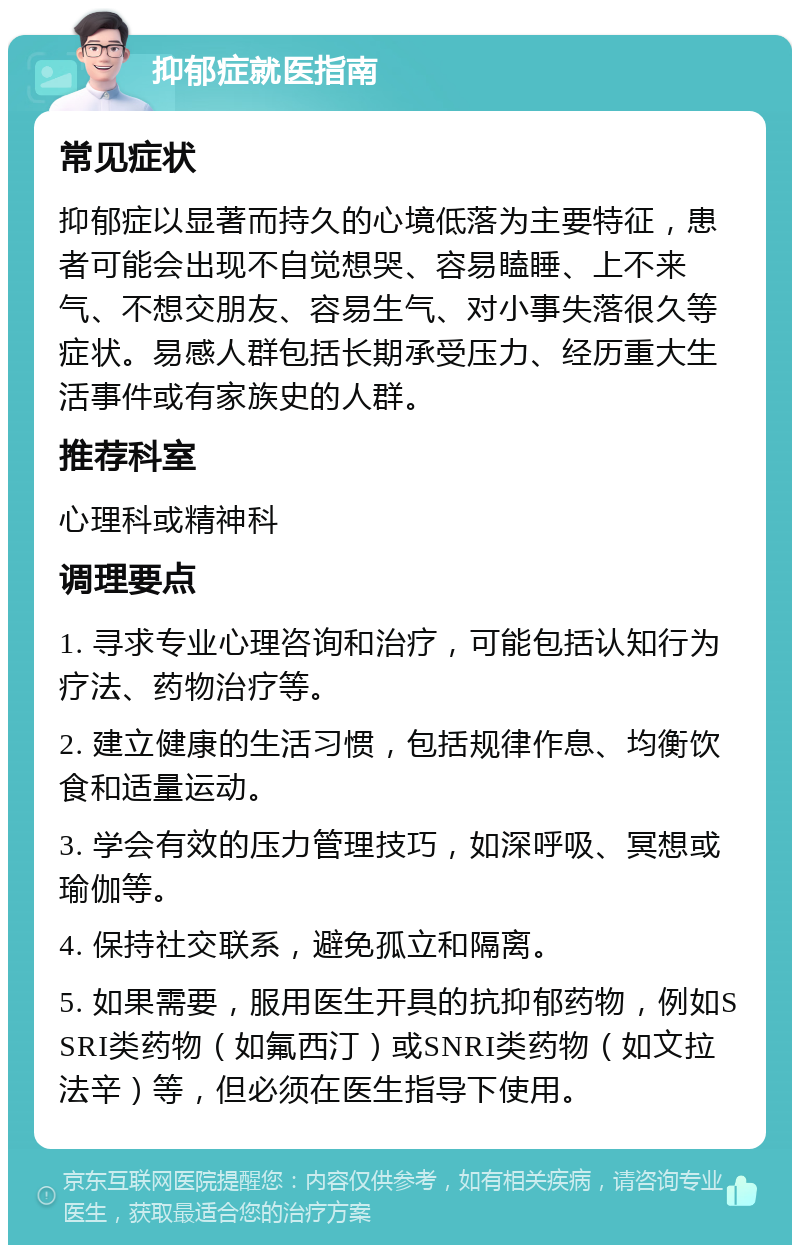 抑郁症就医指南 常见症状 抑郁症以显著而持久的心境低落为主要特征，患者可能会出现不自觉想哭、容易瞌睡、上不来气、不想交朋友、容易生气、对小事失落很久等症状。易感人群包括长期承受压力、经历重大生活事件或有家族史的人群。 推荐科室 心理科或精神科 调理要点 1. 寻求专业心理咨询和治疗，可能包括认知行为疗法、药物治疗等。 2. 建立健康的生活习惯，包括规律作息、均衡饮食和适量运动。 3. 学会有效的压力管理技巧，如深呼吸、冥想或瑜伽等。 4. 保持社交联系，避免孤立和隔离。 5. 如果需要，服用医生开具的抗抑郁药物，例如SSRI类药物（如氟西汀）或SNRI类药物（如文拉法辛）等，但必须在医生指导下使用。