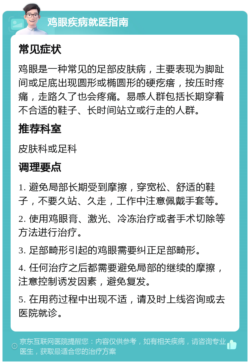 鸡眼疾病就医指南 常见症状 鸡眼是一种常见的足部皮肤病，主要表现为脚趾间或足底出现圆形或椭圆形的硬疙瘩，按压时疼痛，走路久了也会疼痛。易感人群包括长期穿着不合适的鞋子、长时间站立或行走的人群。 推荐科室 皮肤科或足科 调理要点 1. 避免局部长期受到摩擦，穿宽松、舒适的鞋子，不要久站、久走，工作中注意佩戴手套等。 2. 使用鸡眼膏、激光、冷冻治疗或者手术切除等方法进行治疗。 3. 足部畸形引起的鸡眼需要纠正足部畸形。 4. 任何治疗之后都需要避免局部的继续的摩擦，注意控制诱发因素，避免复发。 5. 在用药过程中出现不适，请及时上线咨询或去医院就诊。