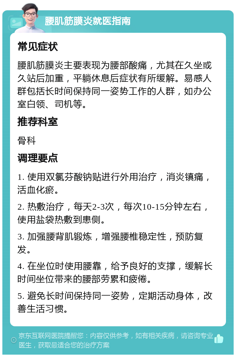 腰肌筋膜炎就医指南 常见症状 腰肌筋膜炎主要表现为腰部酸痛，尤其在久坐或久站后加重，平躺休息后症状有所缓解。易感人群包括长时间保持同一姿势工作的人群，如办公室白领、司机等。 推荐科室 骨科 调理要点 1. 使用双氯芬酸钠贴进行外用治疗，消炎镇痛，活血化瘀。 2. 热敷治疗，每天2-3次，每次10-15分钟左右，使用盐袋热敷到患侧。 3. 加强腰背肌锻炼，增强腰椎稳定性，预防复发。 4. 在坐位时使用腰靠，给予良好的支撑，缓解长时间坐位带来的腰部劳累和疲倦。 5. 避免长时间保持同一姿势，定期活动身体，改善生活习惯。