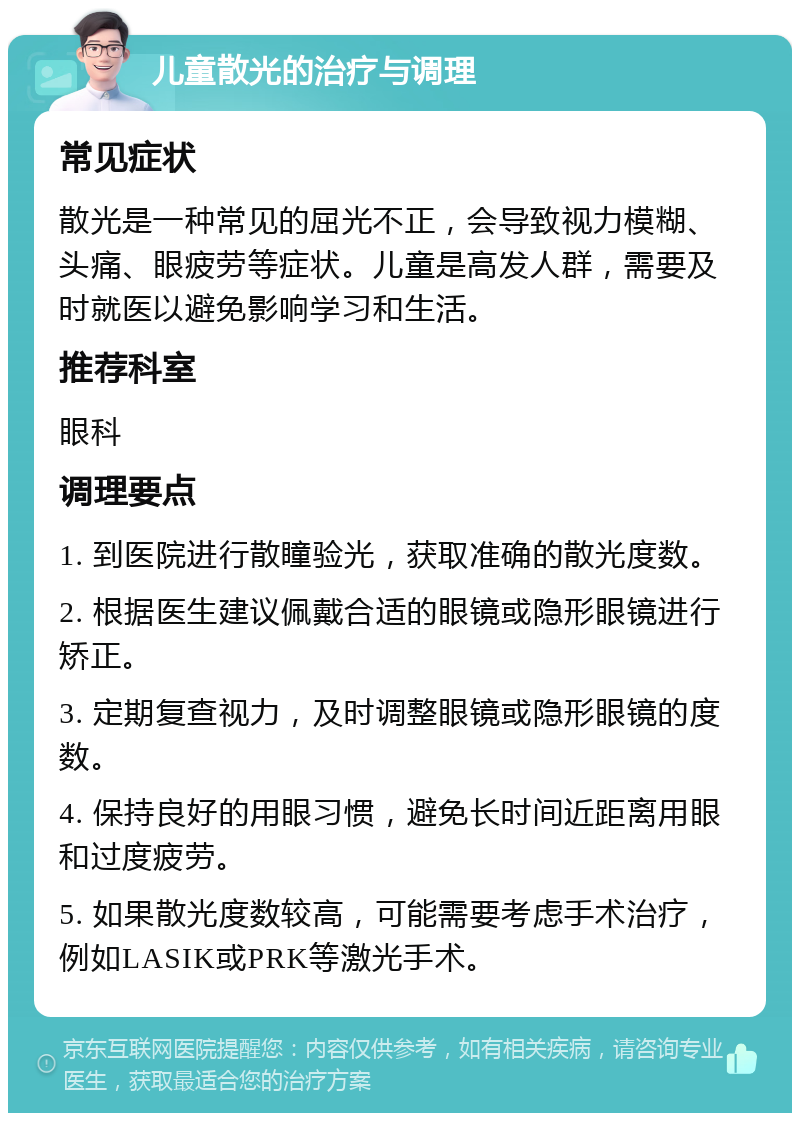 儿童散光的治疗与调理 常见症状 散光是一种常见的屈光不正，会导致视力模糊、头痛、眼疲劳等症状。儿童是高发人群，需要及时就医以避免影响学习和生活。 推荐科室 眼科 调理要点 1. 到医院进行散瞳验光，获取准确的散光度数。 2. 根据医生建议佩戴合适的眼镜或隐形眼镜进行矫正。 3. 定期复查视力，及时调整眼镜或隐形眼镜的度数。 4. 保持良好的用眼习惯，避免长时间近距离用眼和过度疲劳。 5. 如果散光度数较高，可能需要考虑手术治疗，例如LASIK或PRK等激光手术。