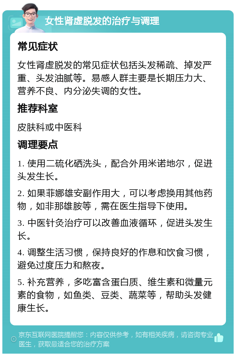 女性肾虚脱发的治疗与调理 常见症状 女性肾虚脱发的常见症状包括头发稀疏、掉发严重、头发油腻等。易感人群主要是长期压力大、营养不良、内分泌失调的女性。 推荐科室 皮肤科或中医科 调理要点 1. 使用二硫化硒洗头，配合外用米诺地尔，促进头发生长。 2. 如果菲娜雄安副作用大，可以考虑换用其他药物，如非那雄胺等，需在医生指导下使用。 3. 中医针灸治疗可以改善血液循环，促进头发生长。 4. 调整生活习惯，保持良好的作息和饮食习惯，避免过度压力和熬夜。 5. 补充营养，多吃富含蛋白质、维生素和微量元素的食物，如鱼类、豆类、蔬菜等，帮助头发健康生长。