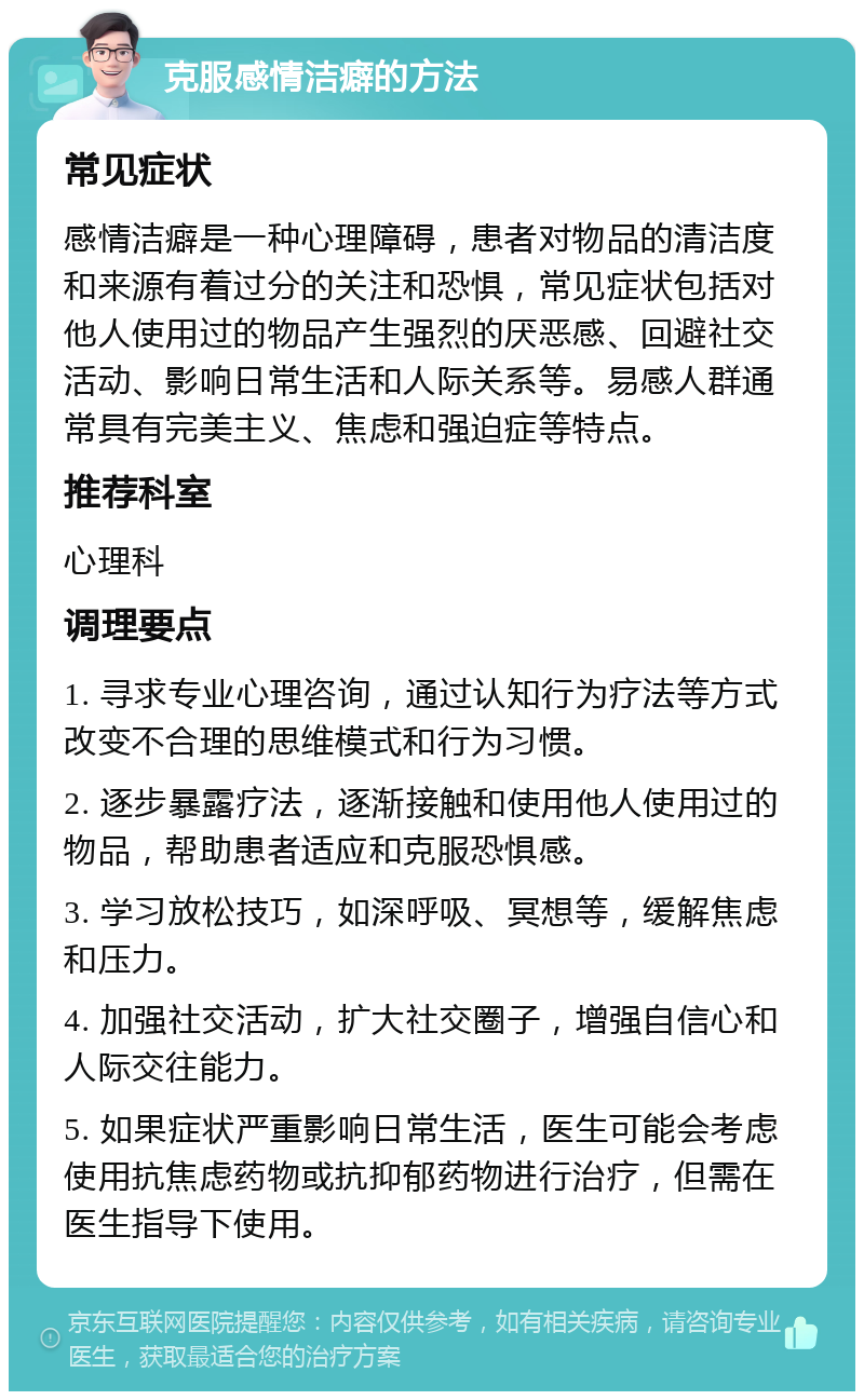 克服感情洁癖的方法 常见症状 感情洁癖是一种心理障碍，患者对物品的清洁度和来源有着过分的关注和恐惧，常见症状包括对他人使用过的物品产生强烈的厌恶感、回避社交活动、影响日常生活和人际关系等。易感人群通常具有完美主义、焦虑和强迫症等特点。 推荐科室 心理科 调理要点 1. 寻求专业心理咨询，通过认知行为疗法等方式改变不合理的思维模式和行为习惯。 2. 逐步暴露疗法，逐渐接触和使用他人使用过的物品，帮助患者适应和克服恐惧感。 3. 学习放松技巧，如深呼吸、冥想等，缓解焦虑和压力。 4. 加强社交活动，扩大社交圈子，增强自信心和人际交往能力。 5. 如果症状严重影响日常生活，医生可能会考虑使用抗焦虑药物或抗抑郁药物进行治疗，但需在医生指导下使用。