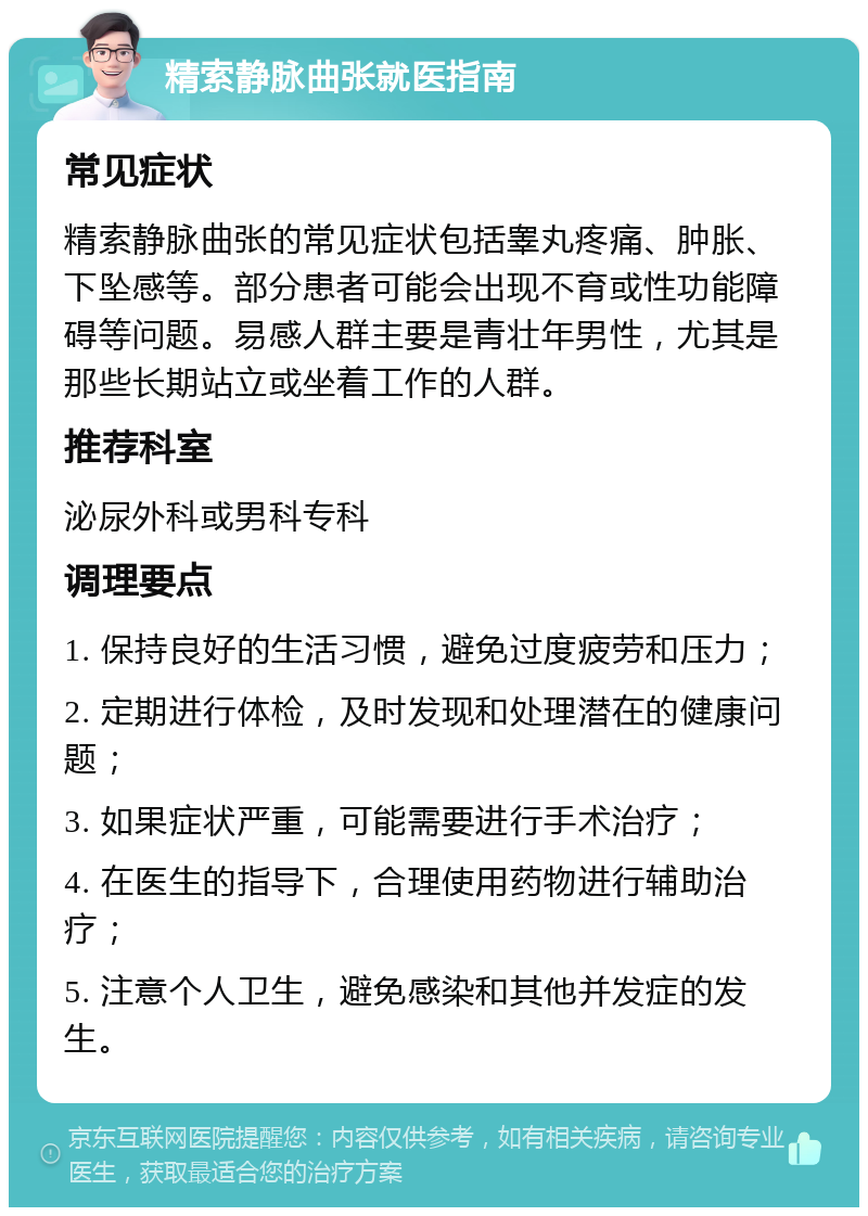 精索静脉曲张就医指南 常见症状 精索静脉曲张的常见症状包括睾丸疼痛、肿胀、下坠感等。部分患者可能会出现不育或性功能障碍等问题。易感人群主要是青壮年男性，尤其是那些长期站立或坐着工作的人群。 推荐科室 泌尿外科或男科专科 调理要点 1. 保持良好的生活习惯，避免过度疲劳和压力； 2. 定期进行体检，及时发现和处理潜在的健康问题； 3. 如果症状严重，可能需要进行手术治疗； 4. 在医生的指导下，合理使用药物进行辅助治疗； 5. 注意个人卫生，避免感染和其他并发症的发生。