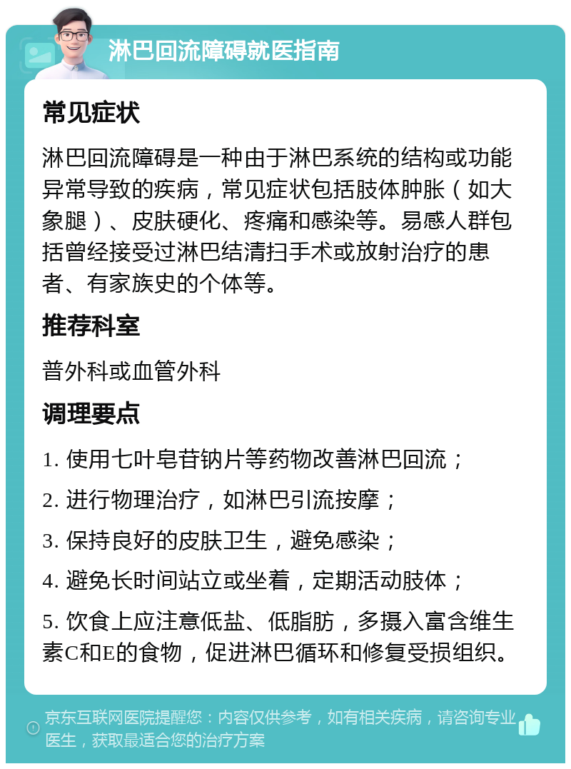 淋巴回流障碍就医指南 常见症状 淋巴回流障碍是一种由于淋巴系统的结构或功能异常导致的疾病，常见症状包括肢体肿胀（如大象腿）、皮肤硬化、疼痛和感染等。易感人群包括曾经接受过淋巴结清扫手术或放射治疗的患者、有家族史的个体等。 推荐科室 普外科或血管外科 调理要点 1. 使用七叶皂苷钠片等药物改善淋巴回流； 2. 进行物理治疗，如淋巴引流按摩； 3. 保持良好的皮肤卫生，避免感染； 4. 避免长时间站立或坐着，定期活动肢体； 5. 饮食上应注意低盐、低脂肪，多摄入富含维生素C和E的食物，促进淋巴循环和修复受损组织。