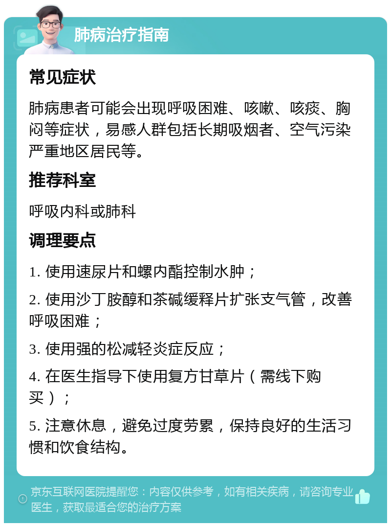 肺病治疗指南 常见症状 肺病患者可能会出现呼吸困难、咳嗽、咳痰、胸闷等症状，易感人群包括长期吸烟者、空气污染严重地区居民等。 推荐科室 呼吸内科或肺科 调理要点 1. 使用速尿片和螺内酯控制水肿； 2. 使用沙丁胺醇和茶碱缓释片扩张支气管，改善呼吸困难； 3. 使用强的松减轻炎症反应； 4. 在医生指导下使用复方甘草片（需线下购买）； 5. 注意休息，避免过度劳累，保持良好的生活习惯和饮食结构。