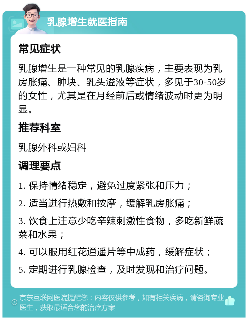 乳腺增生就医指南 常见症状 乳腺增生是一种常见的乳腺疾病，主要表现为乳房胀痛、肿块、乳头溢液等症状，多见于30-50岁的女性，尤其是在月经前后或情绪波动时更为明显。 推荐科室 乳腺外科或妇科 调理要点 1. 保持情绪稳定，避免过度紧张和压力； 2. 适当进行热敷和按摩，缓解乳房胀痛； 3. 饮食上注意少吃辛辣刺激性食物，多吃新鲜蔬菜和水果； 4. 可以服用红花逍遥片等中成药，缓解症状； 5. 定期进行乳腺检查，及时发现和治疗问题。