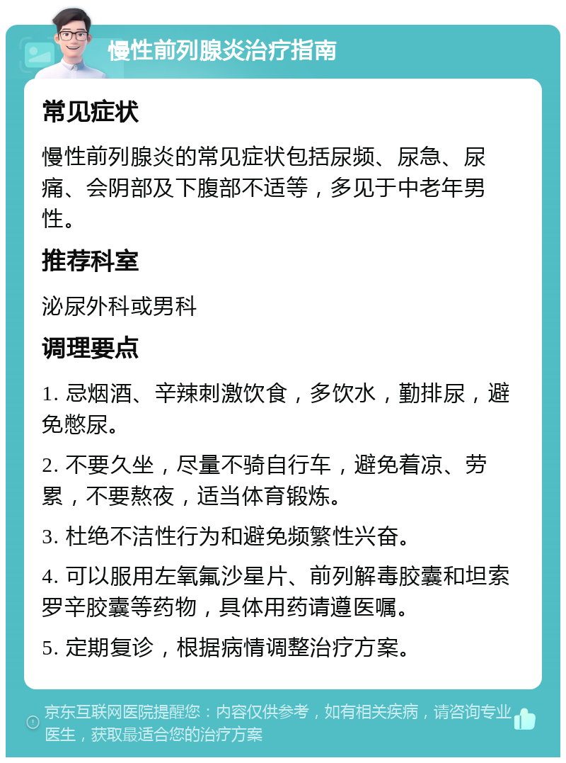 慢性前列腺炎治疗指南 常见症状 慢性前列腺炎的常见症状包括尿频、尿急、尿痛、会阴部及下腹部不适等，多见于中老年男性。 推荐科室 泌尿外科或男科 调理要点 1. 忌烟酒、辛辣刺激饮食，多饮水，勤排尿，避免憋尿。 2. 不要久坐，尽量不骑自行车，避免着凉、劳累，不要熬夜，适当体育锻炼。 3. 杜绝不洁性行为和避免频繁性兴奋。 4. 可以服用左氧氟沙星片、前列解毒胶囊和坦索罗辛胶囊等药物，具体用药请遵医嘱。 5. 定期复诊，根据病情调整治疗方案。