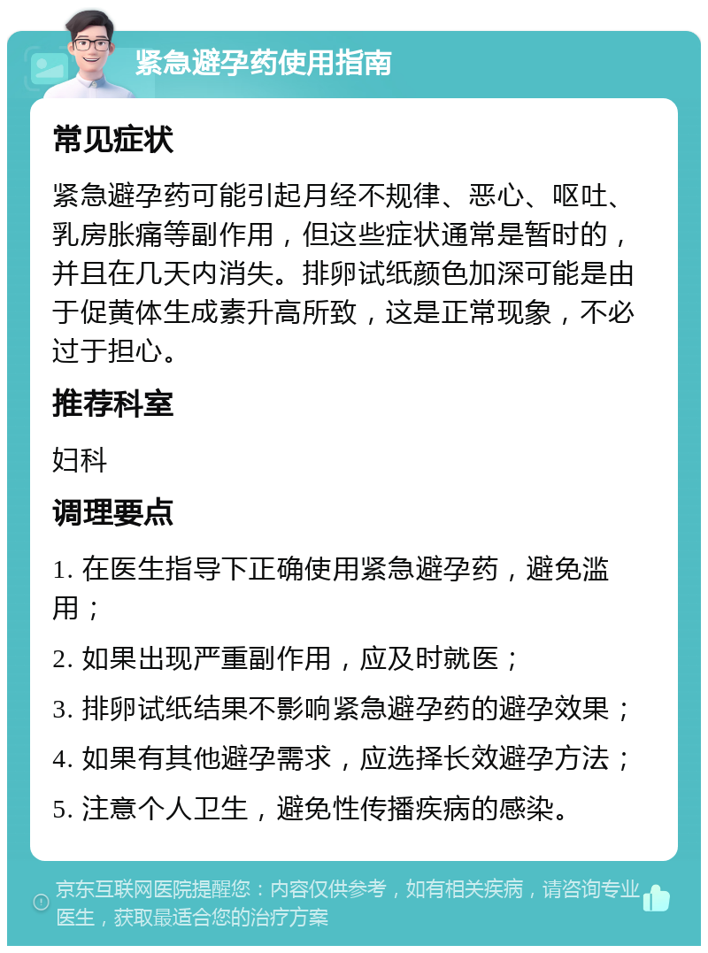 紧急避孕药使用指南 常见症状 紧急避孕药可能引起月经不规律、恶心、呕吐、乳房胀痛等副作用，但这些症状通常是暂时的，并且在几天内消失。排卵试纸颜色加深可能是由于促黄体生成素升高所致，这是正常现象，不必过于担心。 推荐科室 妇科 调理要点 1. 在医生指导下正确使用紧急避孕药，避免滥用； 2. 如果出现严重副作用，应及时就医； 3. 排卵试纸结果不影响紧急避孕药的避孕效果； 4. 如果有其他避孕需求，应选择长效避孕方法； 5. 注意个人卫生，避免性传播疾病的感染。