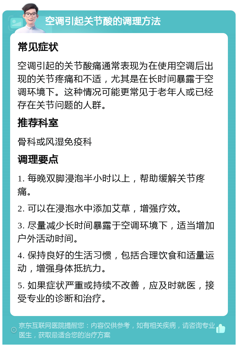 空调引起关节酸的调理方法 常见症状 空调引起的关节酸痛通常表现为在使用空调后出现的关节疼痛和不适，尤其是在长时间暴露于空调环境下。这种情况可能更常见于老年人或已经存在关节问题的人群。 推荐科室 骨科或风湿免疫科 调理要点 1. 每晚双脚浸泡半小时以上，帮助缓解关节疼痛。 2. 可以在浸泡水中添加艾草，增强疗效。 3. 尽量减少长时间暴露于空调环境下，适当增加户外活动时间。 4. 保持良好的生活习惯，包括合理饮食和适量运动，增强身体抵抗力。 5. 如果症状严重或持续不改善，应及时就医，接受专业的诊断和治疗。