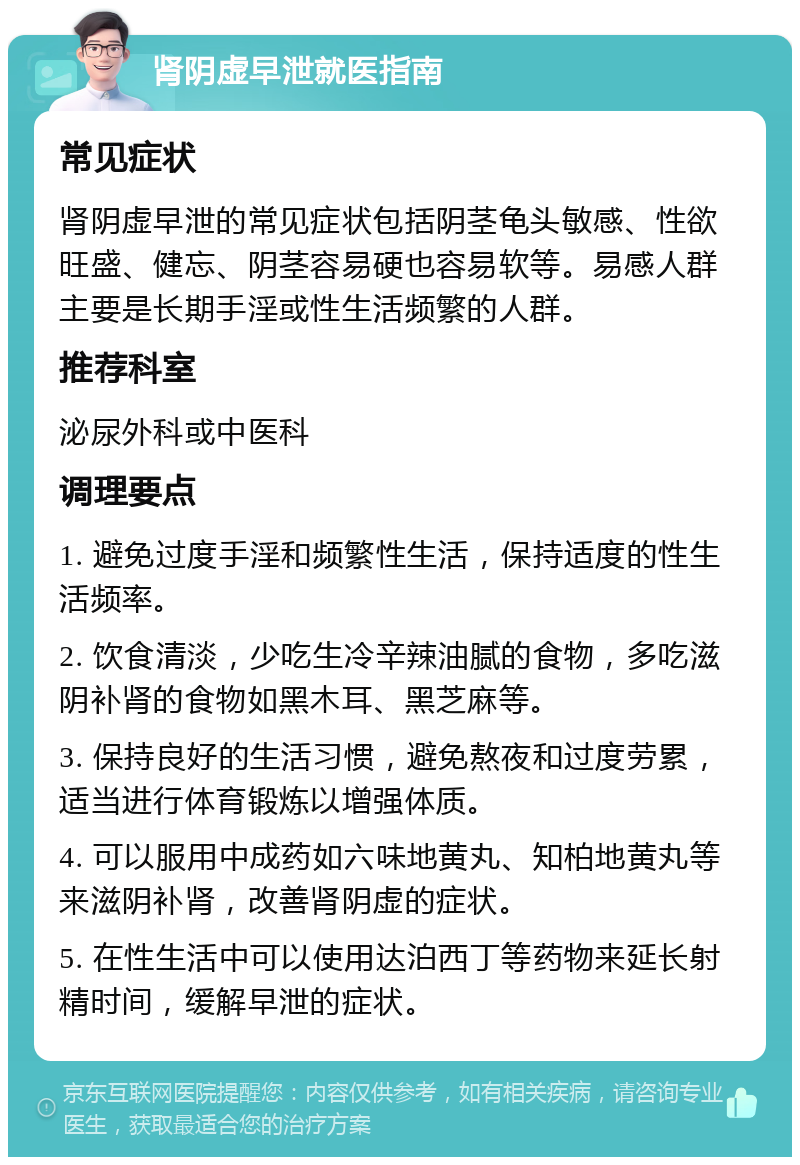 肾阴虚早泄就医指南 常见症状 肾阴虚早泄的常见症状包括阴茎龟头敏感、性欲旺盛、健忘、阴茎容易硬也容易软等。易感人群主要是长期手淫或性生活频繁的人群。 推荐科室 泌尿外科或中医科 调理要点 1. 避免过度手淫和频繁性生活，保持适度的性生活频率。 2. 饮食清淡，少吃生冷辛辣油腻的食物，多吃滋阴补肾的食物如黑木耳、黑芝麻等。 3. 保持良好的生活习惯，避免熬夜和过度劳累，适当进行体育锻炼以增强体质。 4. 可以服用中成药如六味地黄丸、知柏地黄丸等来滋阴补肾，改善肾阴虚的症状。 5. 在性生活中可以使用达泊西丁等药物来延长射精时间，缓解早泄的症状。