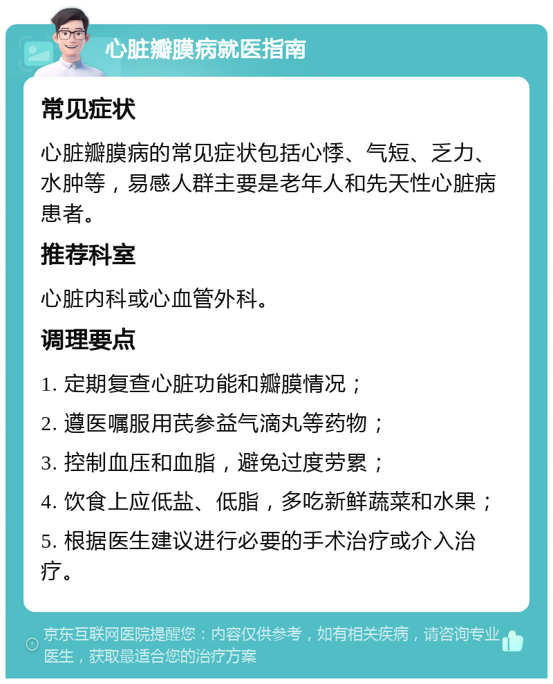 心脏瓣膜病就医指南 常见症状 心脏瓣膜病的常见症状包括心悸、气短、乏力、水肿等，易感人群主要是老年人和先天性心脏病患者。 推荐科室 心脏内科或心血管外科。 调理要点 1. 定期复查心脏功能和瓣膜情况； 2. 遵医嘱服用芪参益气滴丸等药物； 3. 控制血压和血脂，避免过度劳累； 4. 饮食上应低盐、低脂，多吃新鲜蔬菜和水果； 5. 根据医生建议进行必要的手术治疗或介入治疗。