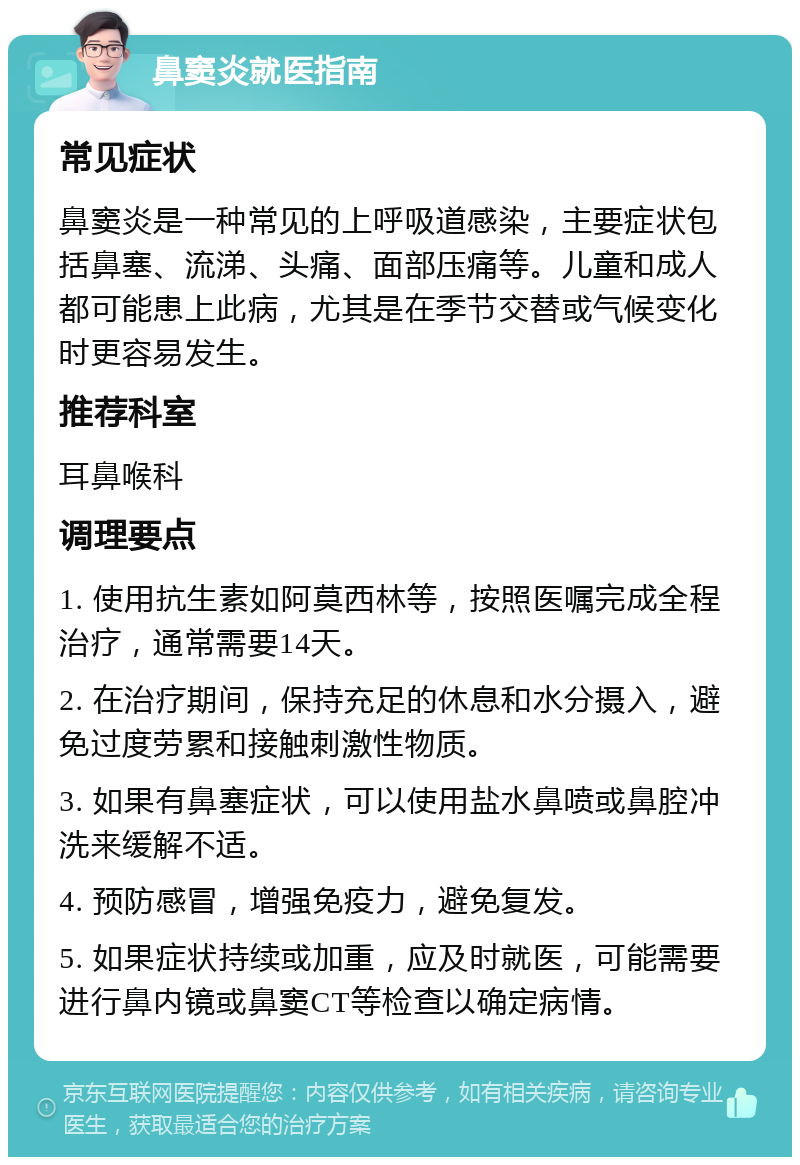 鼻窦炎就医指南 常见症状 鼻窦炎是一种常见的上呼吸道感染，主要症状包括鼻塞、流涕、头痛、面部压痛等。儿童和成人都可能患上此病，尤其是在季节交替或气候变化时更容易发生。 推荐科室 耳鼻喉科 调理要点 1. 使用抗生素如阿莫西林等，按照医嘱完成全程治疗，通常需要14天。 2. 在治疗期间，保持充足的休息和水分摄入，避免过度劳累和接触刺激性物质。 3. 如果有鼻塞症状，可以使用盐水鼻喷或鼻腔冲洗来缓解不适。 4. 预防感冒，增强免疫力，避免复发。 5. 如果症状持续或加重，应及时就医，可能需要进行鼻内镜或鼻窦CT等检查以确定病情。