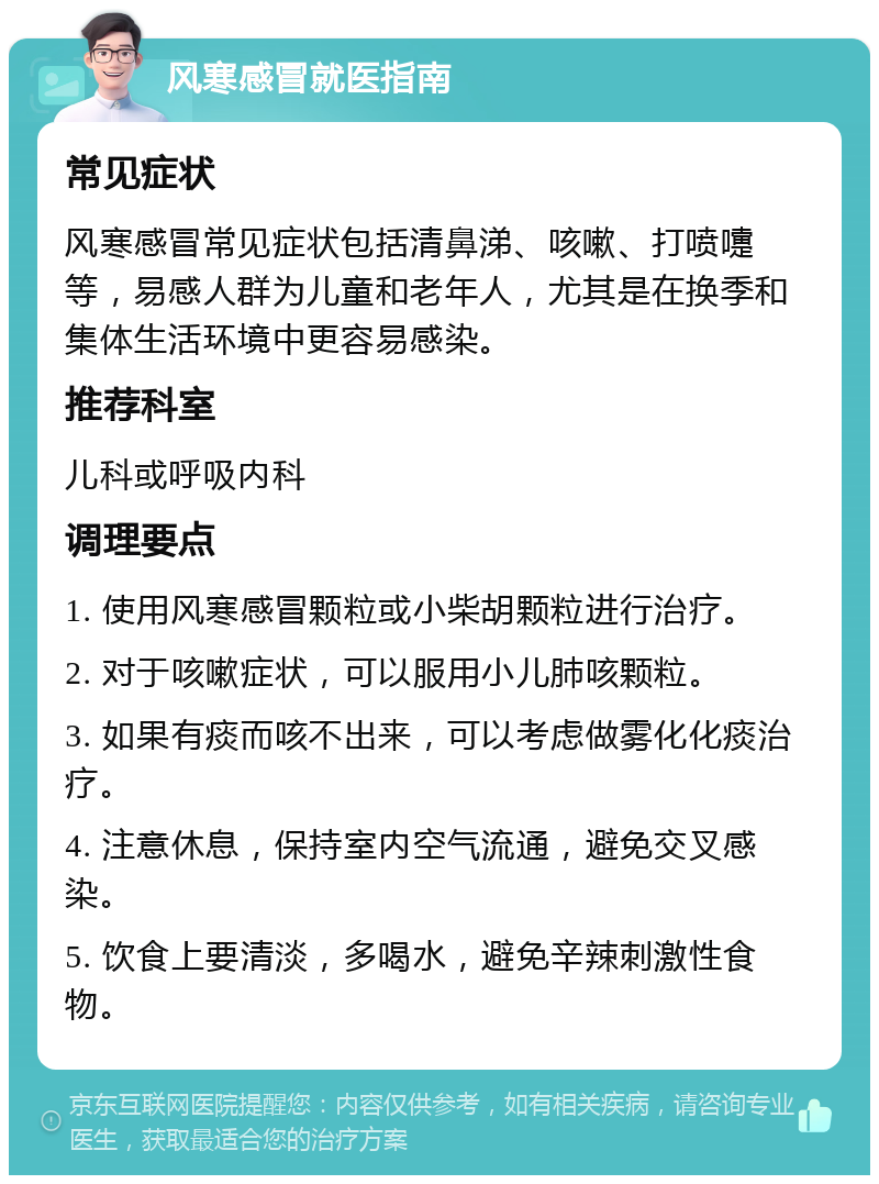 风寒感冒就医指南 常见症状 风寒感冒常见症状包括清鼻涕、咳嗽、打喷嚏等，易感人群为儿童和老年人，尤其是在换季和集体生活环境中更容易感染。 推荐科室 儿科或呼吸内科 调理要点 1. 使用风寒感冒颗粒或小柴胡颗粒进行治疗。 2. 对于咳嗽症状，可以服用小儿肺咳颗粒。 3. 如果有痰而咳不出来，可以考虑做雾化化痰治疗。 4. 注意休息，保持室内空气流通，避免交叉感染。 5. 饮食上要清淡，多喝水，避免辛辣刺激性食物。