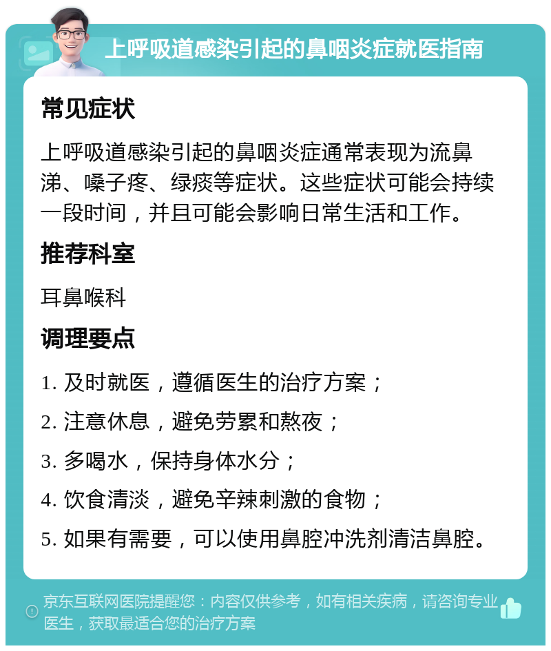 上呼吸道感染引起的鼻咽炎症就医指南 常见症状 上呼吸道感染引起的鼻咽炎症通常表现为流鼻涕、嗓子疼、绿痰等症状。这些症状可能会持续一段时间，并且可能会影响日常生活和工作。 推荐科室 耳鼻喉科 调理要点 1. 及时就医，遵循医生的治疗方案； 2. 注意休息，避免劳累和熬夜； 3. 多喝水，保持身体水分； 4. 饮食清淡，避免辛辣刺激的食物； 5. 如果有需要，可以使用鼻腔冲洗剂清洁鼻腔。