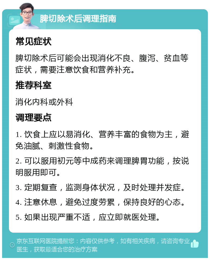 脾切除术后调理指南 常见症状 脾切除术后可能会出现消化不良、腹泻、贫血等症状，需要注意饮食和营养补充。 推荐科室 消化内科或外科 调理要点 1. 饮食上应以易消化、营养丰富的食物为主，避免油腻、刺激性食物。 2. 可以服用初元等中成药来调理脾胃功能，按说明服用即可。 3. 定期复查，监测身体状况，及时处理并发症。 4. 注意休息，避免过度劳累，保持良好的心态。 5. 如果出现严重不适，应立即就医处理。