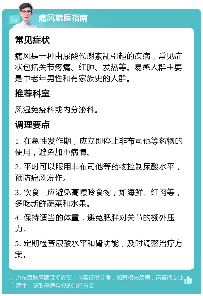 痛风就医指南 常见症状 痛风是一种由尿酸代谢紊乱引起的疾病，常见症状包括关节疼痛、红肿、发热等。易感人群主要是中老年男性和有家族史的人群。 推荐科室 风湿免疫科或内分泌科。 调理要点 1. 在急性发作期，应立即停止非布司他等药物的使用，避免加重病情。 2. 平时可以服用非布司他等药物控制尿酸水平，预防痛风发作。 3. 饮食上应避免高嘌呤食物，如海鲜、红肉等，多吃新鲜蔬菜和水果。 4. 保持适当的体重，避免肥胖对关节的额外压力。 5. 定期检查尿酸水平和肾功能，及时调整治疗方案。