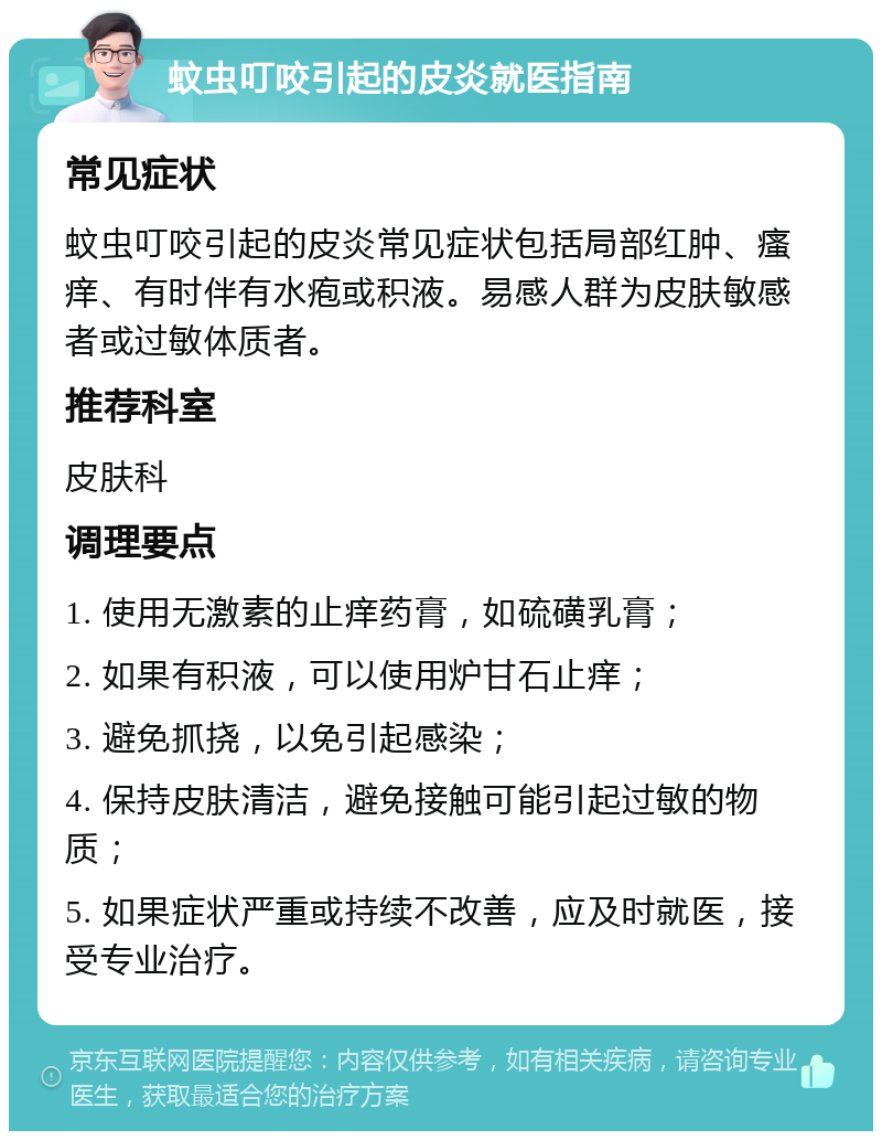 蚊虫叮咬引起的皮炎就医指南 常见症状 蚊虫叮咬引起的皮炎常见症状包括局部红肿、瘙痒、有时伴有水疱或积液。易感人群为皮肤敏感者或过敏体质者。 推荐科室 皮肤科 调理要点 1. 使用无激素的止痒药膏，如硫磺乳膏； 2. 如果有积液，可以使用炉甘石止痒； 3. 避免抓挠，以免引起感染； 4. 保持皮肤清洁，避免接触可能引起过敏的物质； 5. 如果症状严重或持续不改善，应及时就医，接受专业治疗。