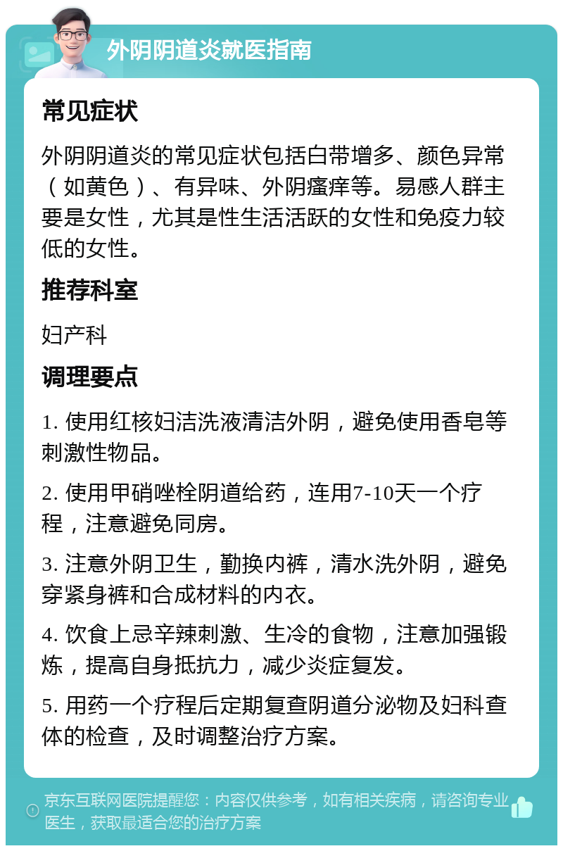 外阴阴道炎就医指南 常见症状 外阴阴道炎的常见症状包括白带增多、颜色异常（如黄色）、有异味、外阴瘙痒等。易感人群主要是女性，尤其是性生活活跃的女性和免疫力较低的女性。 推荐科室 妇产科 调理要点 1. 使用红核妇洁洗液清洁外阴，避免使用香皂等刺激性物品。 2. 使用甲硝唑栓阴道给药，连用7-10天一个疗程，注意避免同房。 3. 注意外阴卫生，勤换内裤，清水洗外阴，避免穿紧身裤和合成材料的内衣。 4. 饮食上忌辛辣刺激、生冷的食物，注意加强锻炼，提高自身抵抗力，减少炎症复发。 5. 用药一个疗程后定期复查阴道分泌物及妇科查体的检查，及时调整治疗方案。