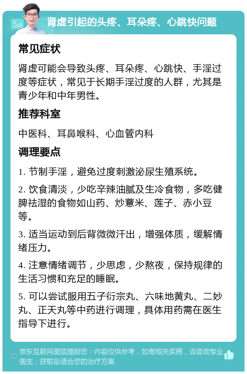 肾虚引起的头疼、耳朵疼、心跳快问题 常见症状 肾虚可能会导致头疼、耳朵疼、心跳快、手淫过度等症状，常见于长期手淫过度的人群，尤其是青少年和中年男性。 推荐科室 中医科、耳鼻喉科、心血管内科 调理要点 1. 节制手淫，避免过度刺激泌尿生殖系统。 2. 饮食清淡，少吃辛辣油腻及生冷食物，多吃健脾祛湿的食物如山药、炒薏米、莲子、赤小豆等。 3. 适当运动到后背微微汗出，增强体质，缓解情绪压力。 4. 注意情绪调节，少思虑，少熬夜，保持规律的生活习惯和充足的睡眠。 5. 可以尝试服用五子衍宗丸、六味地黄丸、二妙丸、正天丸等中药进行调理，具体用药需在医生指导下进行。