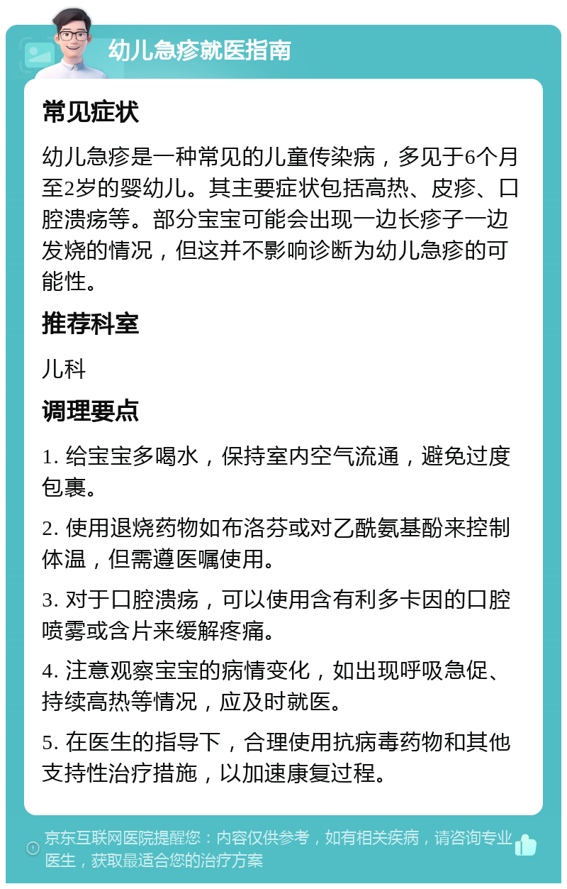 幼儿急疹就医指南 常见症状 幼儿急疹是一种常见的儿童传染病，多见于6个月至2岁的婴幼儿。其主要症状包括高热、皮疹、口腔溃疡等。部分宝宝可能会出现一边长疹子一边发烧的情况，但这并不影响诊断为幼儿急疹的可能性。 推荐科室 儿科 调理要点 1. 给宝宝多喝水，保持室内空气流通，避免过度包裹。 2. 使用退烧药物如布洛芬或对乙酰氨基酚来控制体温，但需遵医嘱使用。 3. 对于口腔溃疡，可以使用含有利多卡因的口腔喷雾或含片来缓解疼痛。 4. 注意观察宝宝的病情变化，如出现呼吸急促、持续高热等情况，应及时就医。 5. 在医生的指导下，合理使用抗病毒药物和其他支持性治疗措施，以加速康复过程。