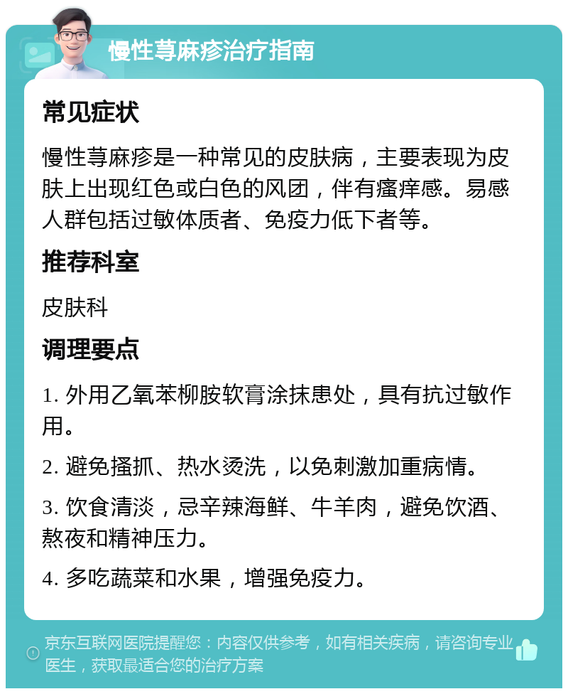 慢性荨麻疹治疗指南 常见症状 慢性荨麻疹是一种常见的皮肤病，主要表现为皮肤上出现红色或白色的风团，伴有瘙痒感。易感人群包括过敏体质者、免疫力低下者等。 推荐科室 皮肤科 调理要点 1. 外用乙氧苯柳胺软膏涂抹患处，具有抗过敏作用。 2. 避免搔抓、热水烫洗，以免刺激加重病情。 3. 饮食清淡，忌辛辣海鲜、牛羊肉，避免饮酒、熬夜和精神压力。 4. 多吃蔬菜和水果，增强免疫力。