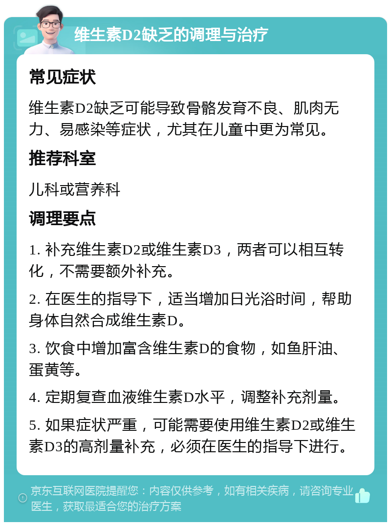 维生素D2缺乏的调理与治疗 常见症状 维生素D2缺乏可能导致骨骼发育不良、肌肉无力、易感染等症状，尤其在儿童中更为常见。 推荐科室 儿科或营养科 调理要点 1. 补充维生素D2或维生素D3，两者可以相互转化，不需要额外补充。 2. 在医生的指导下，适当增加日光浴时间，帮助身体自然合成维生素D。 3. 饮食中增加富含维生素D的食物，如鱼肝油、蛋黄等。 4. 定期复查血液维生素D水平，调整补充剂量。 5. 如果症状严重，可能需要使用维生素D2或维生素D3的高剂量补充，必须在医生的指导下进行。